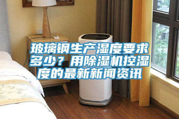 玻璃鋼生產(chǎn)濕度要求多少？用除濕機(jī)控濕度的最新新聞資訊